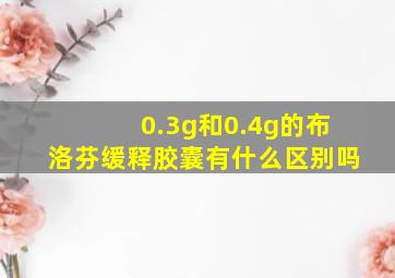 0.3g和0.4g的布洛芬缓释胶囊有什么区别吗