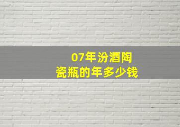 07年汾酒陶瓷瓶的年多少钱