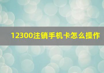 12300注销手机卡怎么操作