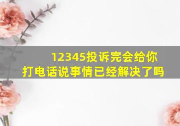 12345投诉完会给你打电话说事情已经解决了吗