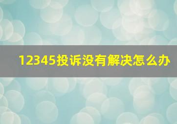 12345投诉没有解决怎么办