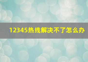 12345热线解决不了怎么办