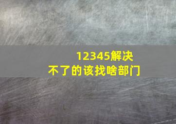 12345解决不了的该找啥部门