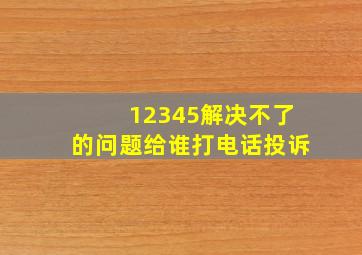 12345解决不了的问题给谁打电话投诉