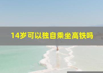 14岁可以独自乘坐高铁吗