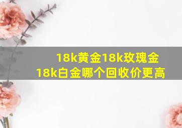 18k黄金18k玫瑰金18k白金哪个回收价更高