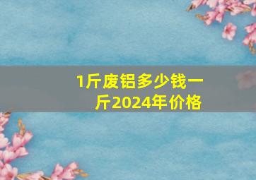 1斤废铝多少钱一斤2024年价格