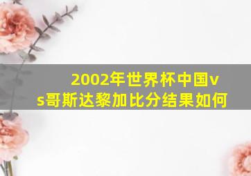 2002年世界杯中国vs哥斯达黎加比分结果如何