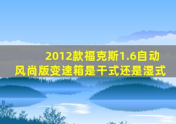 2012款福克斯1.6自动风尚版变速箱是干式还是湿式