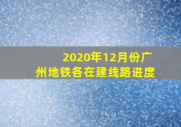 2020年12月份广州地铁各在建线路进度