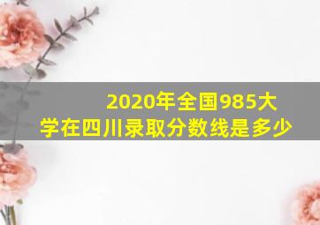 2020年全国985大学在四川录取分数线是多少