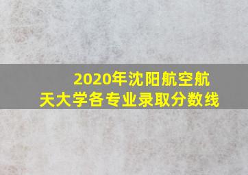 2020年沈阳航空航天大学各专业录取分数线