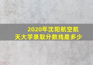 2020年沈阳航空航天大学录取分数线是多少