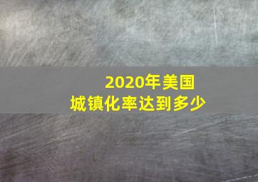 2020年美国城镇化率达到多少