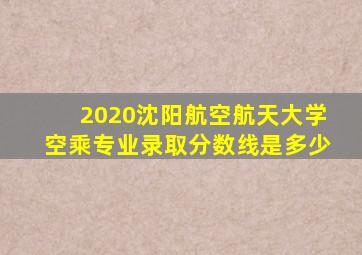 2020沈阳航空航天大学空乘专业录取分数线是多少