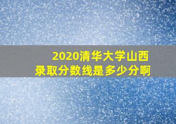 2020清华大学山西录取分数线是多少分啊