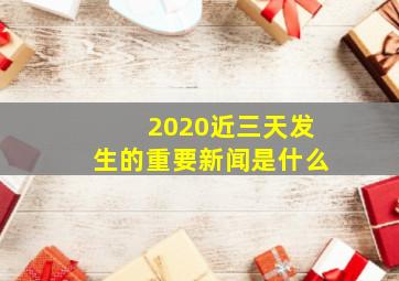 2020近三天发生的重要新闻是什么