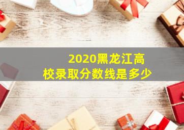 2020黑龙江高校录取分数线是多少