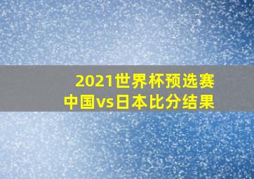 2021世界杯预选赛中国vs日本比分结果