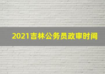 2021吉林公务员政审时间