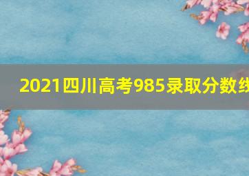 2021四川高考985录取分数线