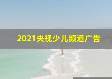 2021央视少儿频道广告