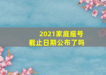 2021家庭摇号截止日期公布了吗