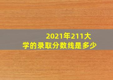 2021年211大学的录取分数线是多少