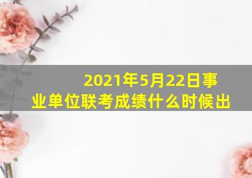 2021年5月22日事业单位联考成绩什么时候出