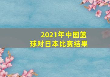 2021年中国篮球对日本比赛结果