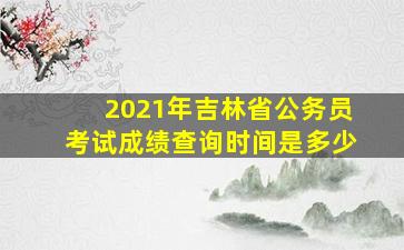 2021年吉林省公务员考试成绩查询时间是多少