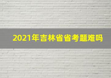 2021年吉林省省考题难吗