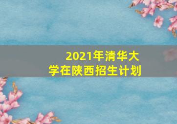 2021年清华大学在陕西招生计划