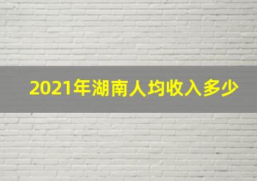 2021年湖南人均收入多少