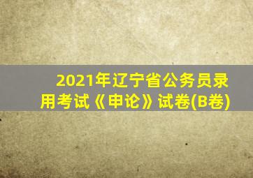 2021年辽宁省公务员录用考试《申论》试卷(B卷)