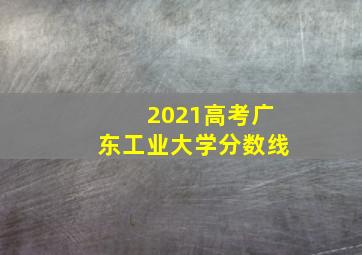 2021高考广东工业大学分数线