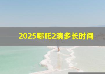 2025哪吒2演多长时间