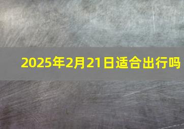 2025年2月21日适合出行吗