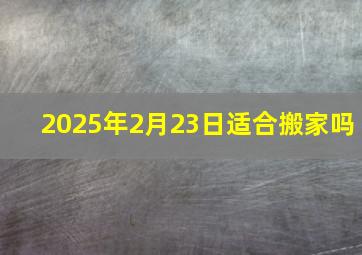 2025年2月23日适合搬家吗