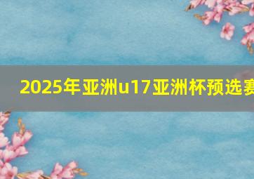 2025年亚洲u17亚洲杯预选赛