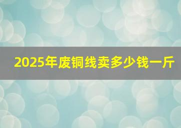 2025年废铜线卖多少钱一斤