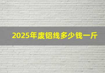 2025年废铝线多少钱一斤