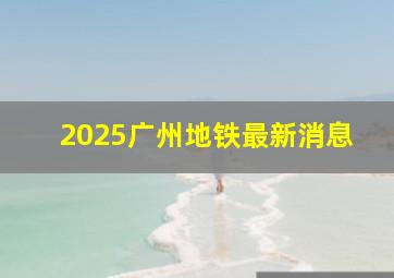 2025广州地铁最新消息