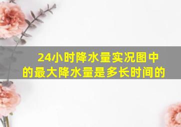 24小时降水量实况图中的最大降水量是多长时间的