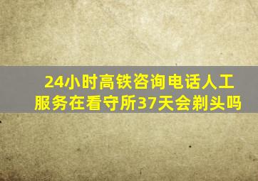 24小时高铁咨询电话人工服务在看守所37天会剃头吗