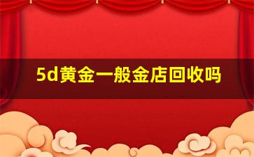 5d黄金一般金店回收吗