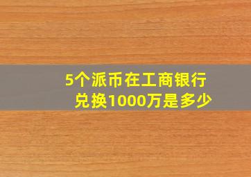 5个派币在工商银行兑换1000万是多少