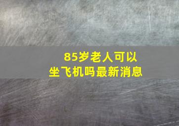 85岁老人可以坐飞机吗最新消息