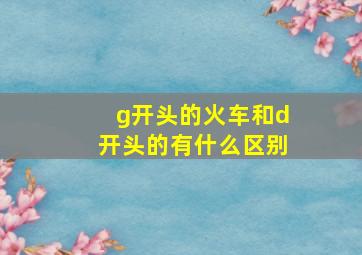 g开头的火车和d开头的有什么区别