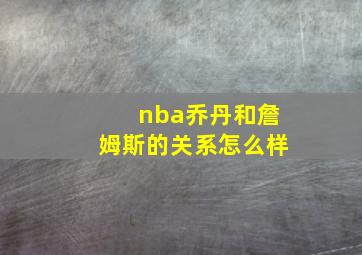 nba乔丹和詹姆斯的关系怎么样